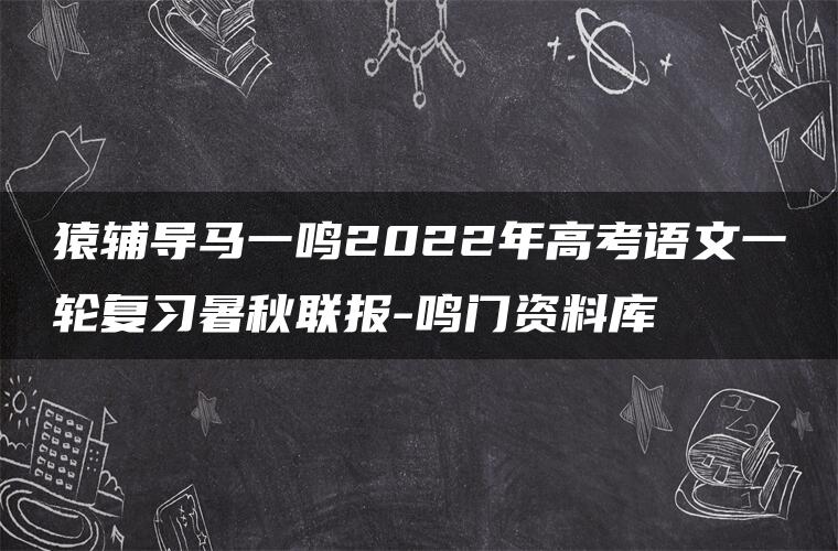 猿辅导马一鸣2022年高考语文一轮复习暑秋联报-鸣门资料库