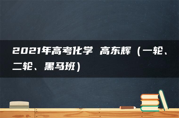 2021年高考化学 高东辉（一轮、二轮、黑马班）