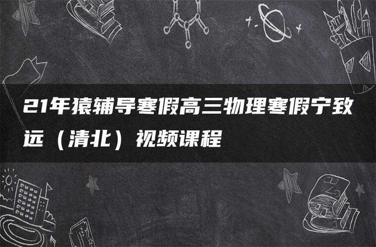 21年猿辅导寒假高三物理寒假宁致远（清北）视频课程