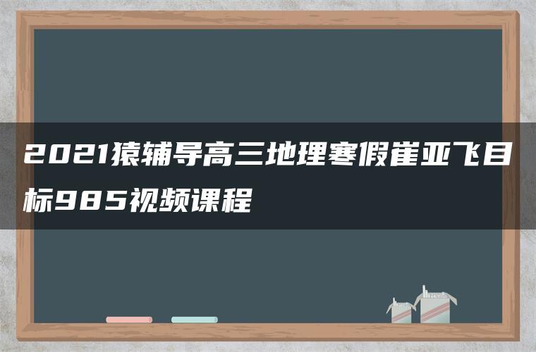 2021猿辅导高三地理寒假崔亚飞目标985视频课程