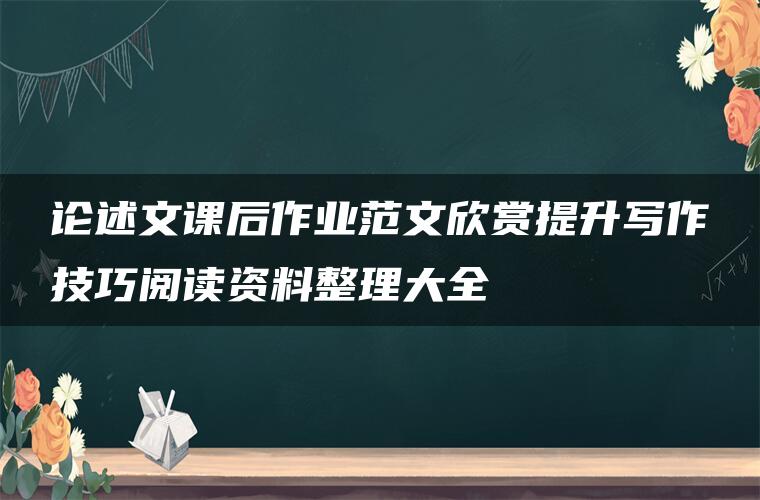 论述文课后作业范文欣赏提升写作技巧阅读资料整理大全