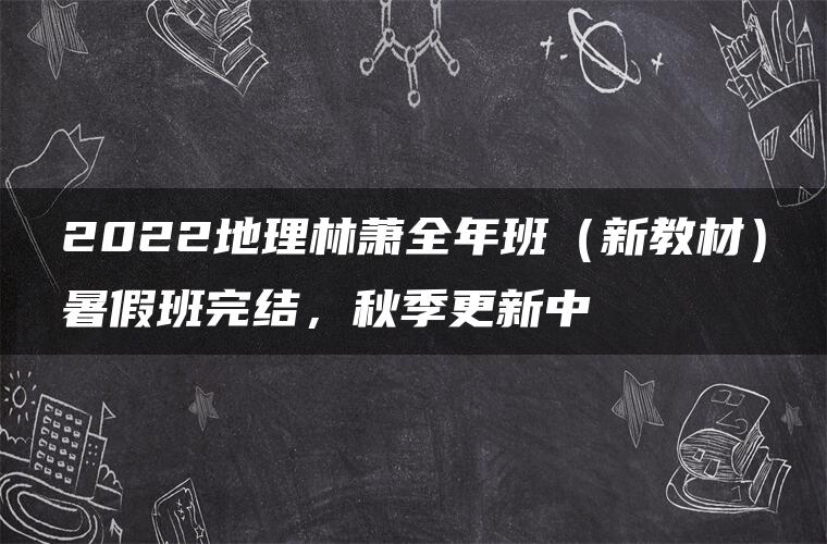 2022地理林萧全年班（新教材）暑假班完结，秋季更新中