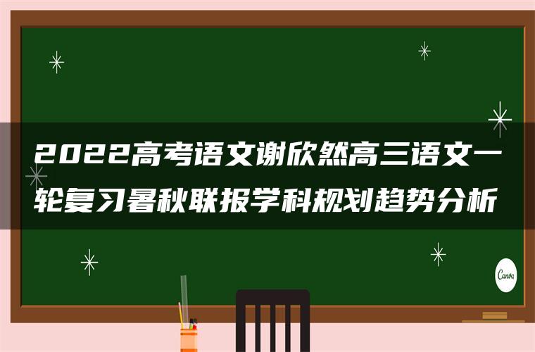 2022高考语文谢欣然高三语文一轮复习暑秋联报学科规划趋势分析