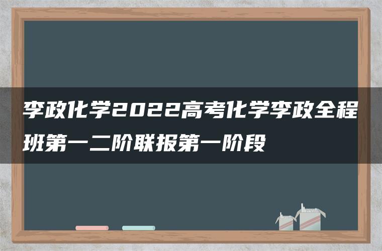 李政化学2022高考化学李政全程班第一二阶联报第一阶段