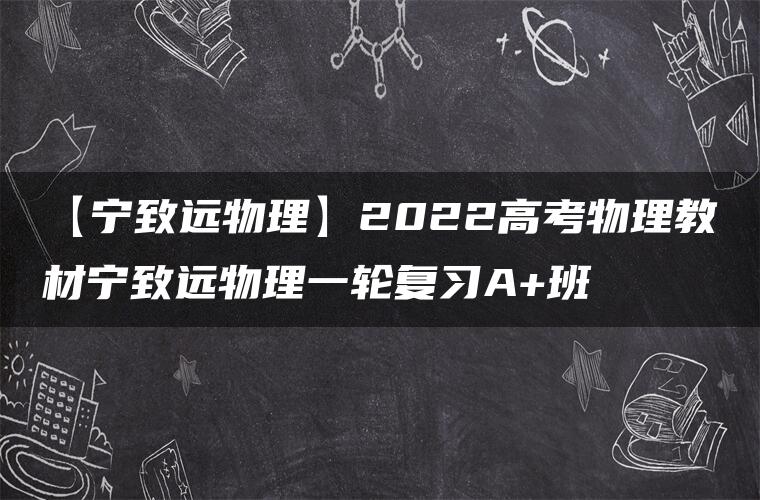 【宁致远物理】2022高考物理教材宁致远物理一轮复习A+班