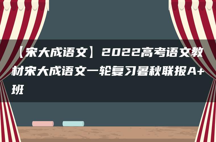 【宋大成语文】2022高考语文教材宋大成语文一轮复习暑秋联报A+班