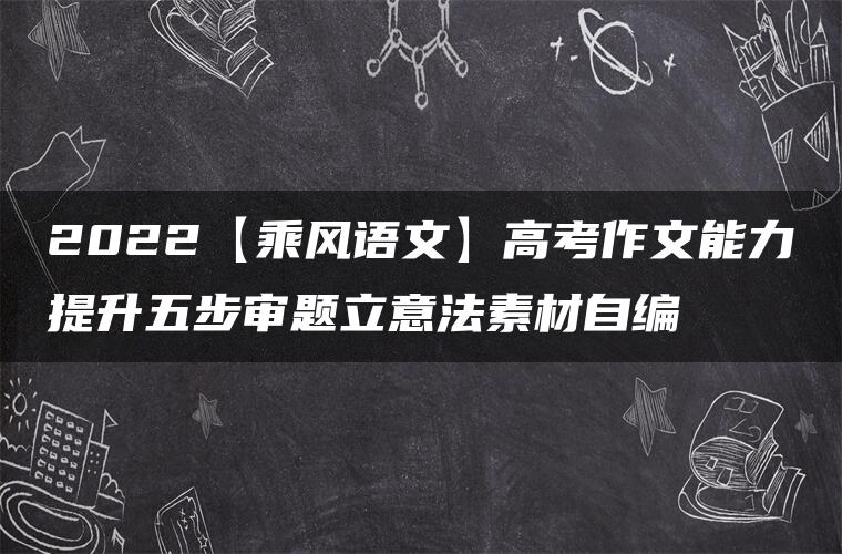 2022【乘风语文】高考作文能力提升五步审题立意法素材自编