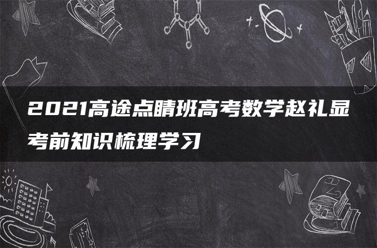 2021高途点睛班高考数学赵礼显考前知识梳理学习