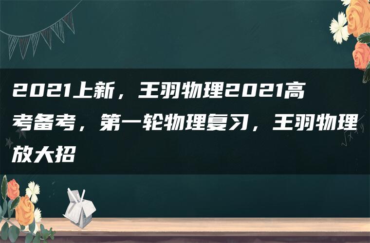 2021上新，王羽物理2021高考备考，第一轮物理复习，王羽物理放大招