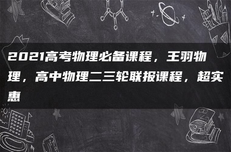 2021高考物理必备课程，王羽物理，高中物理二三轮联报课程，超实惠