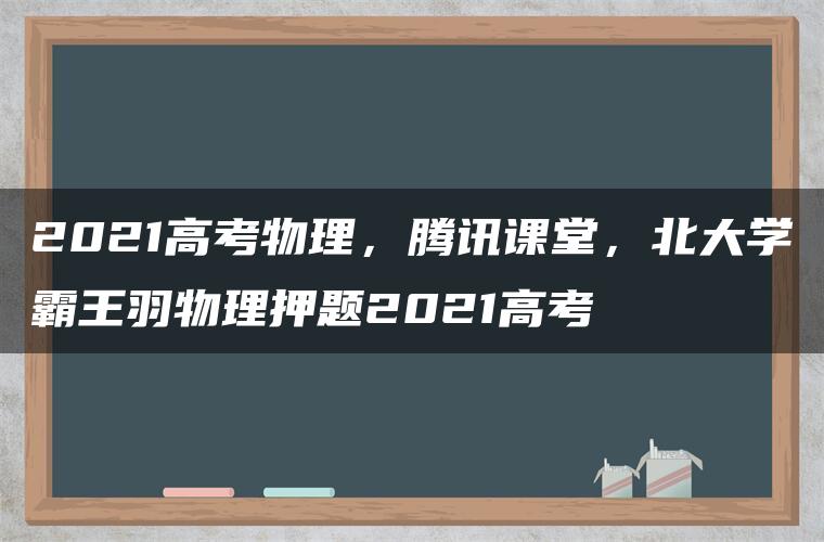 2021高考物理，腾讯课堂，北大学霸王羽物理押题2021高考