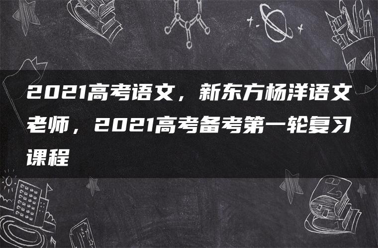 2021高考语文，新东方杨洋语文老师，2021高考备考第一轮复习课程