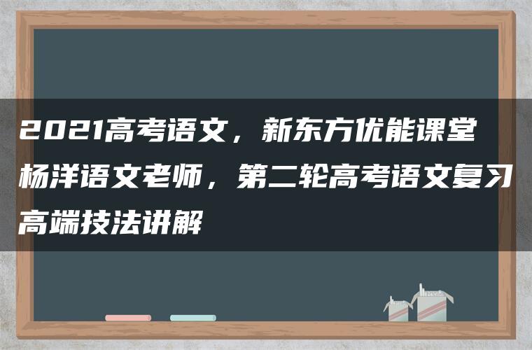 2021高考语文，新东方优能课堂杨洋语文老师，第二轮高考语文复习高端技法讲解
