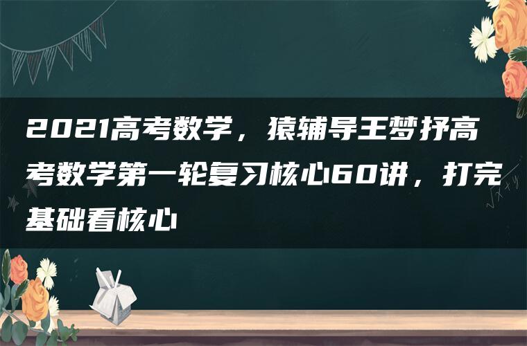 2021高考数学，猿辅导王梦抒高考数学第一轮复习核心60讲，打完基础看核心