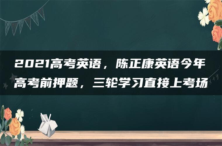 2021高考英语，陈正康英语今年高考前押题，三轮学习直接上考场