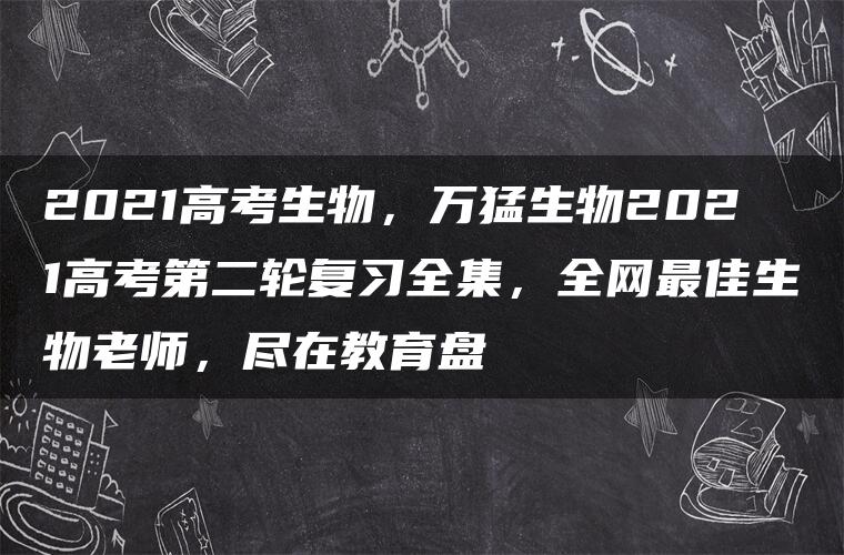 2021高考生物，万猛生物2021高考第二轮复习全集，全网最佳生物老师，尽在教育盘