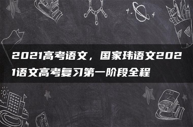 2021高考语文，国家玮语文2021语文高考复习第一阶段全程