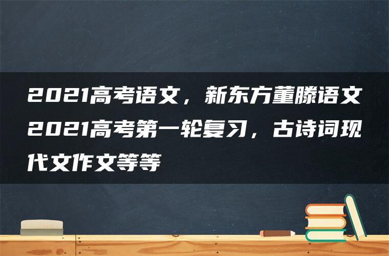 2021高考语文，新东方董滕语文2021高考第一轮复习，古诗词现代文作文等等