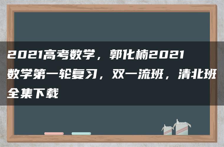 2021高考数学，郭化楠2021数学第一轮复习，双一流班，清北班全集下载