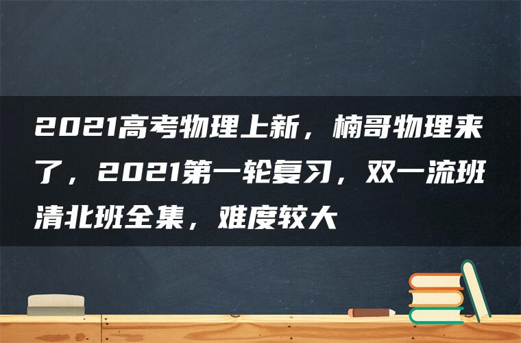 2021高考物理上新，楠哥物理来了，2021第一轮复习，双一流班清北班全集，难度较大