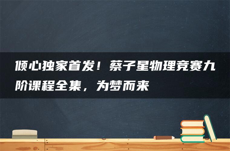 倾心独家首发！蔡子星物理竞赛九阶课程全集，为梦而来