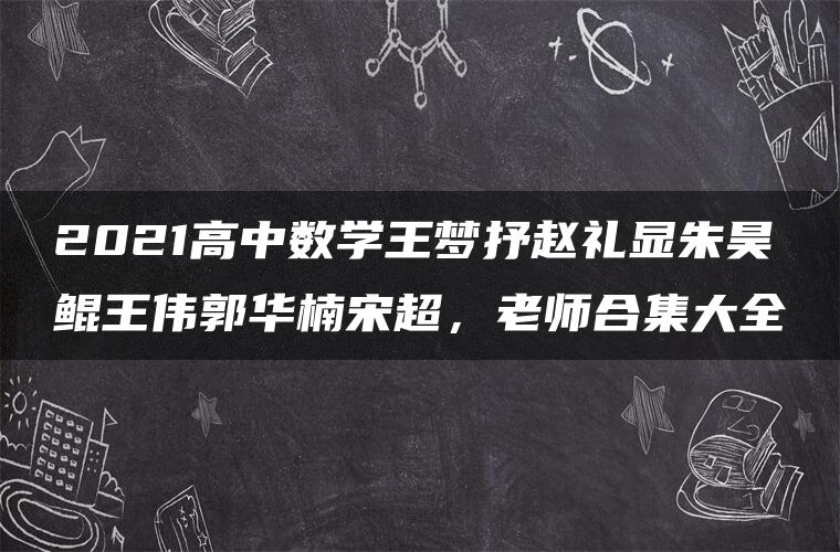 2021高中数学王梦抒赵礼显朱昊鲲王伟郭华楠宋超，老师合集大全