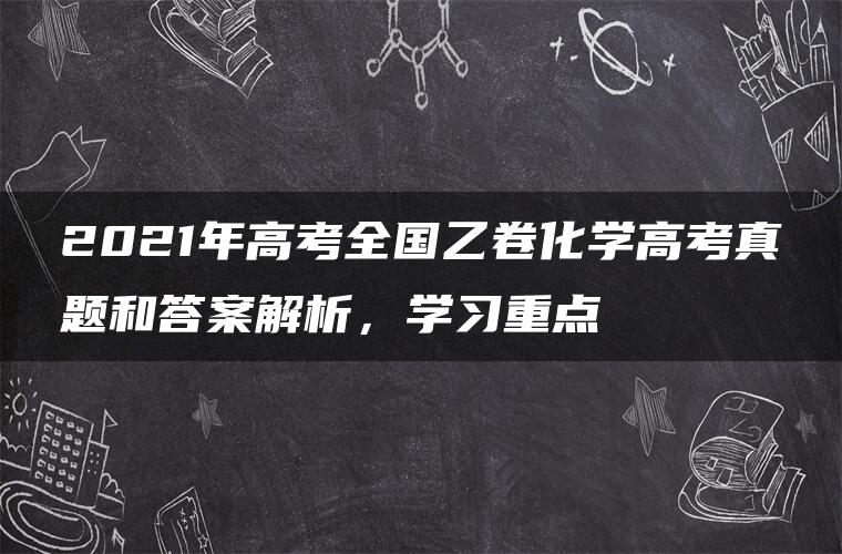 2021年高考全国乙卷化学高考真题和答案解析，学习重点