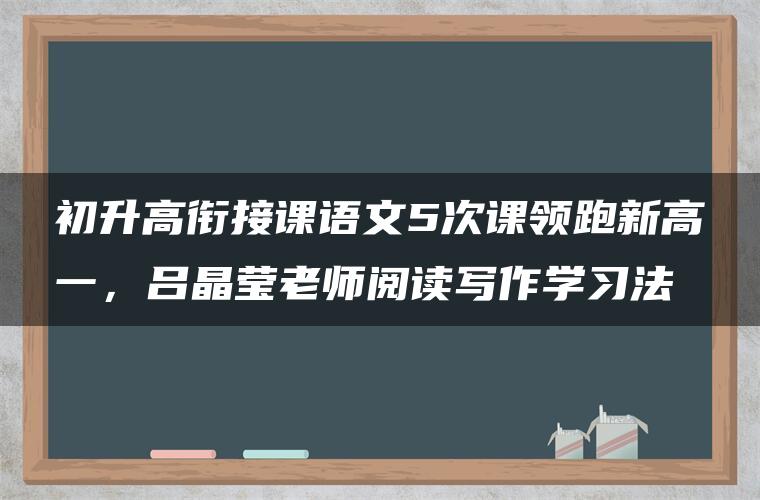 初升高衔接课语文5次课领跑新高一，吕晶莹老师阅读写作学习法