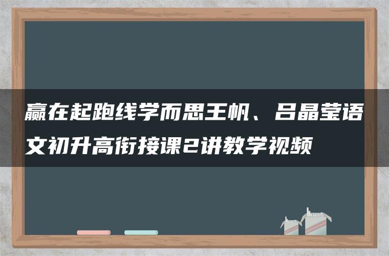 赢在起跑线学而思王帆、吕晶莹语文初升高衔接课2讲教学视频