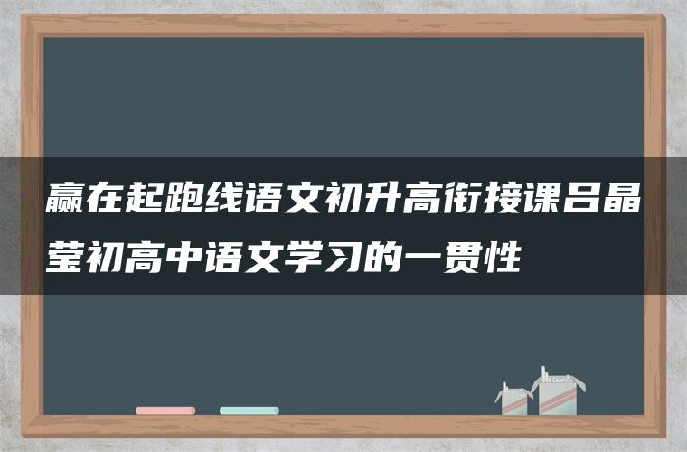 赢在起跑线语文初升高衔接课吕晶莹初高中语文学习的一贯性