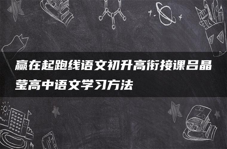 赢在起跑线语文初升高衔接课吕晶莹高中语文学习方法