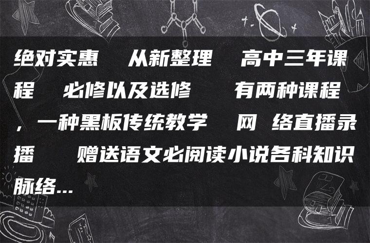 绝对实惠  从新整理  高中三年课程  必修以及选修   有两种课程，一种黑板传统教学  网 络直播录播   赠送语文必阅读小说各科知识脉络…