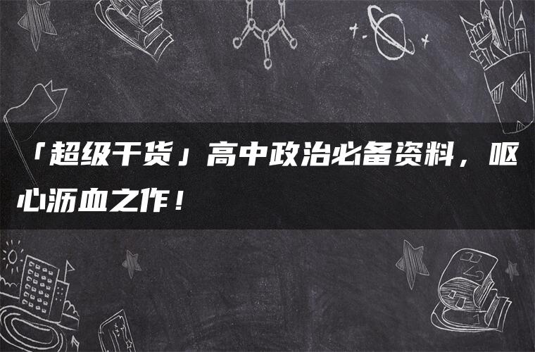 「超级干货」高中政治必备资料，呕心沥血之作！