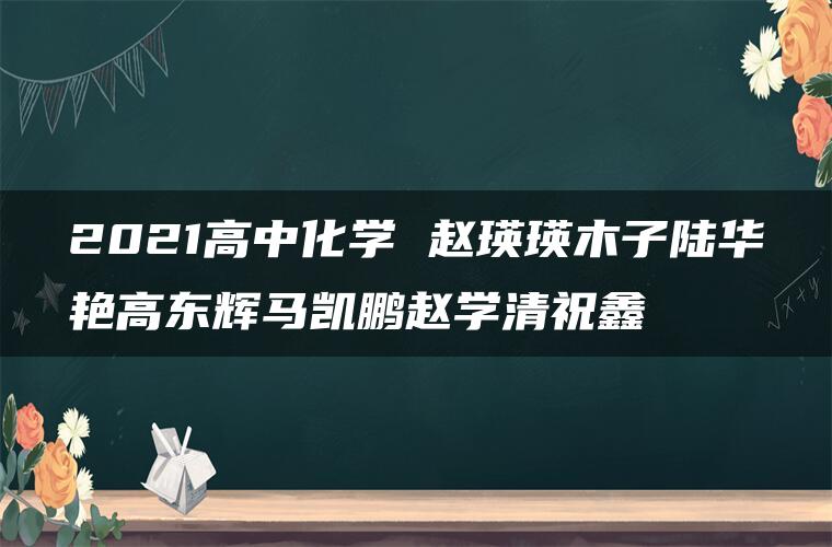 2021高中化学 赵瑛瑛木子陆华艳高东辉马凯鹏赵学清祝鑫