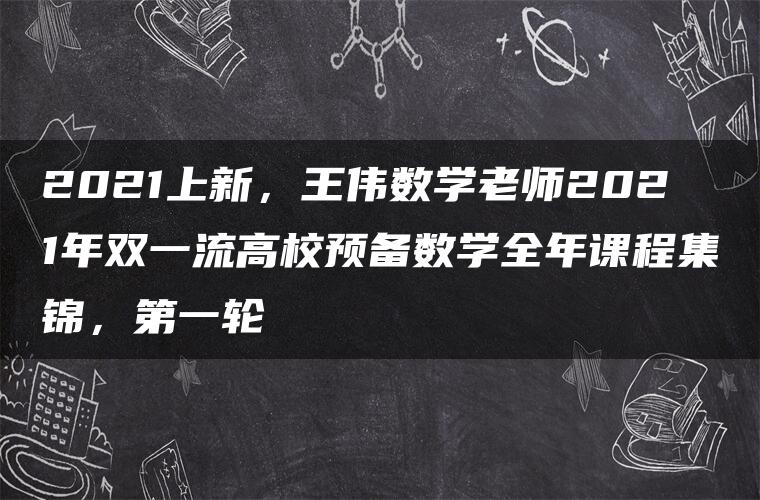 2021上新，王伟数学老师2021年双一流高校预备数学全年课程集锦，第一轮