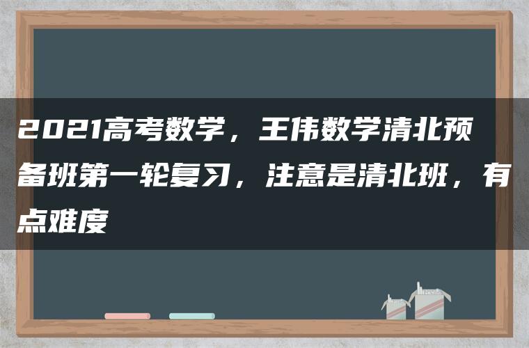 2021高考数学，王伟数学清北预备班第一轮复习，注意是清北班，有点难度