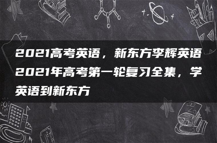 2021高考英语，新东方李辉英语2021年高考第一轮复习全集，学英语到新东方