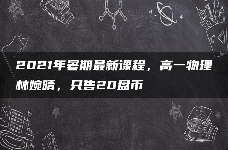 2021年暑期最新课程，高一物理林婉晴，只售20盘币