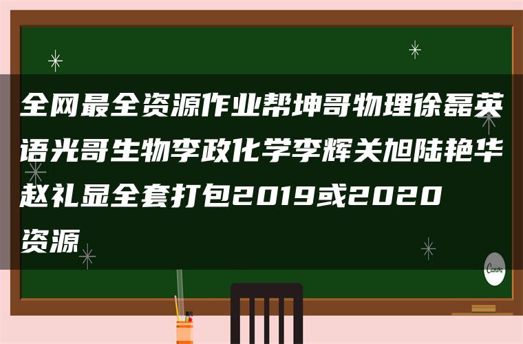 全网最全资源作业帮坤哥物理徐磊英语光哥生物李政化学李辉关旭陆艳华赵礼显全套打包2019或2020资源