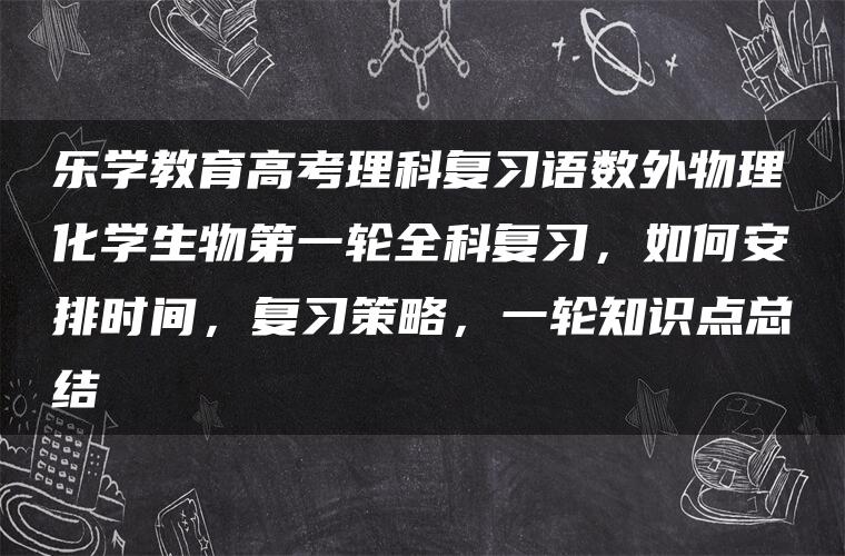 乐学教育高考理科复习语数外物理化学生物第一轮全科复习，如何安排时间，复习策略，一轮知识点总结