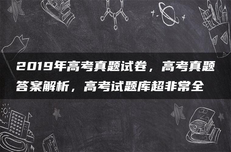 2019年高考真题试卷，高考真题答案解析，高考试题库超非常全