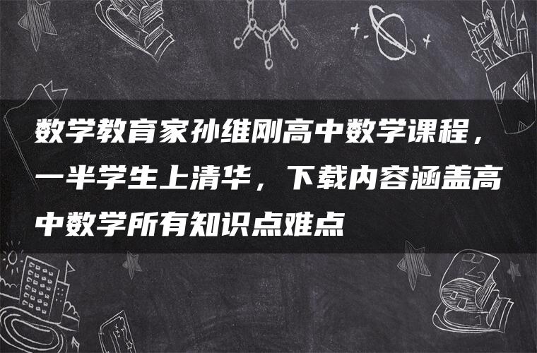 数学教育家孙维刚高中数学课程，一半学生上清华，下载内容涵盖高中数学所有知识点难点