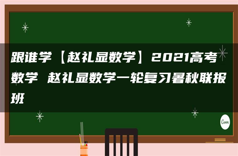 跟谁学【赵礼显数学】2021高考数学 赵礼显数学一轮复习暑秋联报班