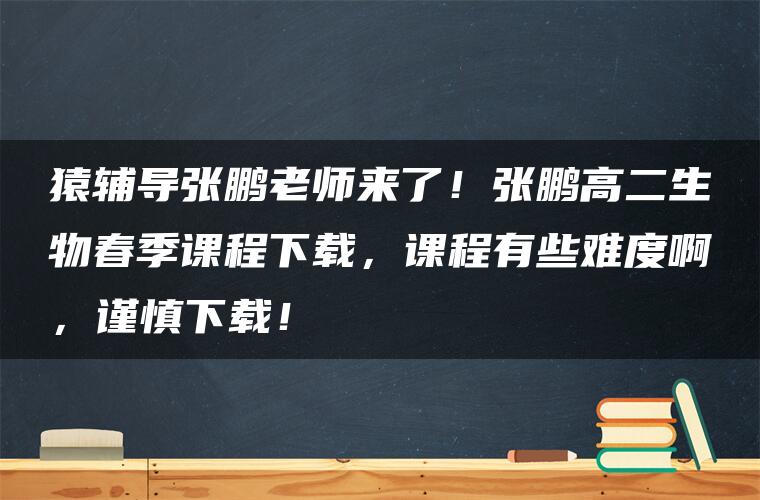 猿辅导张鹏老师来了！张鹏高二生物春季课程下载，课程有些难度啊，谨慎下载！