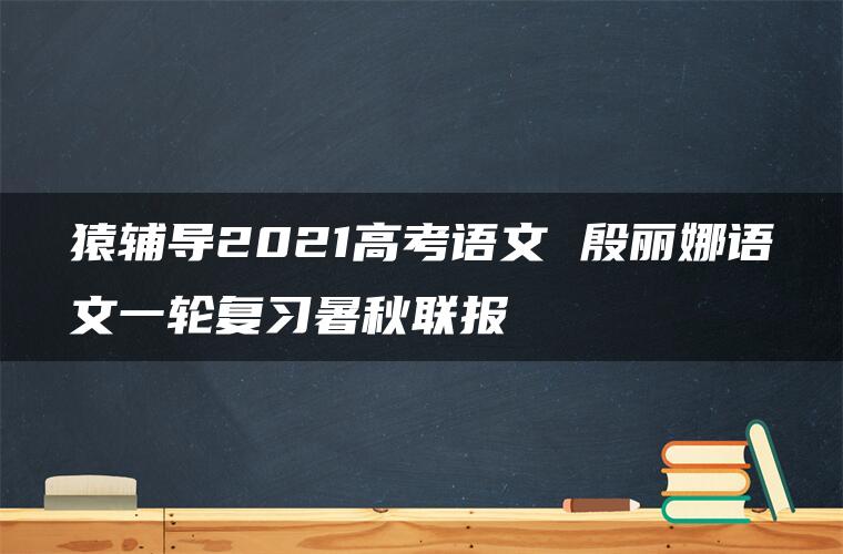 猿辅导2021高考语文 殷丽娜语文一轮复习暑秋联报