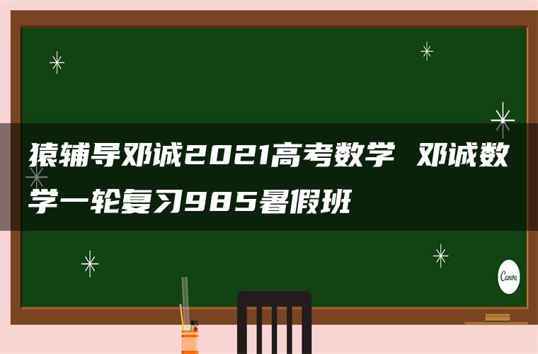 猿辅导邓诚2021高考数学 邓诚数学一轮复习985暑假班