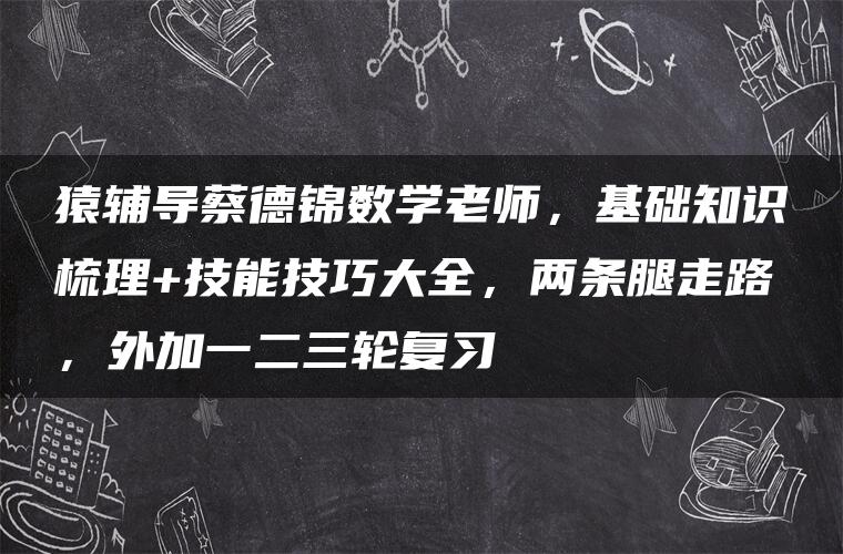 猿辅导蔡德锦数学老师，基础知识梳理+技能技巧大全，两条腿走路，外加一二三轮复习