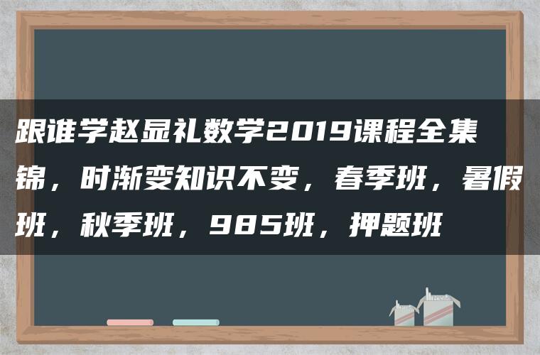 跟谁学赵显礼数学2019课程全集锦，时渐变知识不变，春季班，暑假班，秋季班，985班，押题班