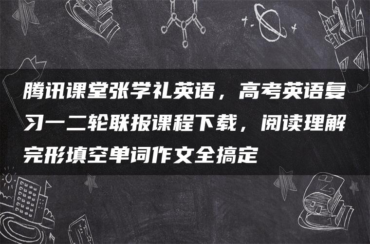 腾讯课堂张学礼英语，高考英语复习一二轮联报课程下载，阅读理解完形填空单词作文全搞定