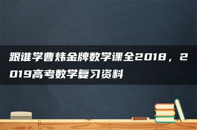 跟谁学曹炜金牌数学课全2018，2019高考数学复习资料